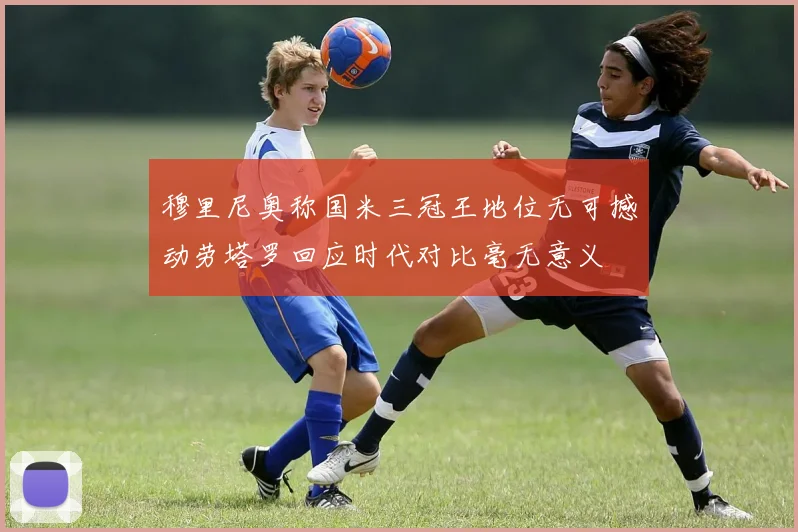 穆里尼奥称国米三冠王地位无可撼动劳塔罗回应时代对比毫无意义
