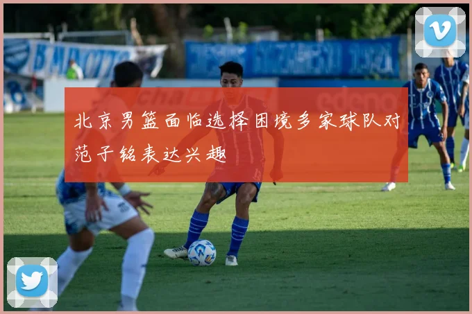 北京男篮面临选择困境多家球队对范子铭表达兴趣