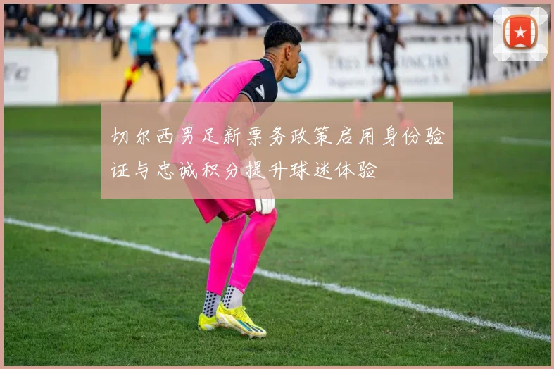 切尔西男足新票务政策启用身份验证与忠诚积分提升球迷体验
