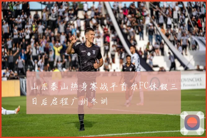 山东泰山热身赛战平首尔FC休假三日后启程广州冬训