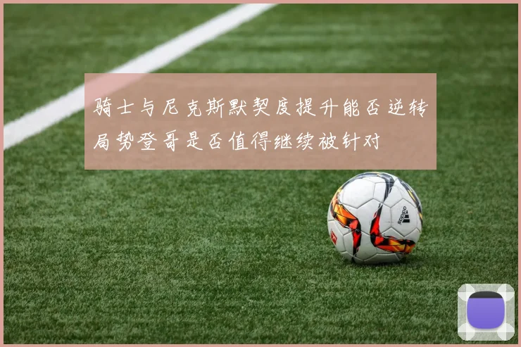 骑士与尼克斯默契度提升能否逆转局势登哥是否值得继续被针对