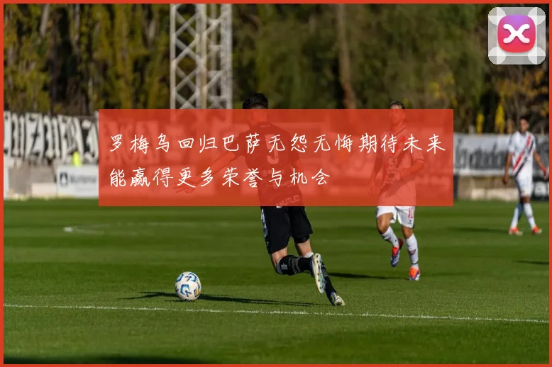 罗梅乌回归巴萨无怨无悔期待未来能赢得更多荣誉与机会