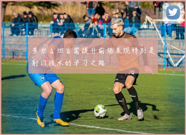 多尔古坦言需提升前场表现特别是射门技术的学习之路