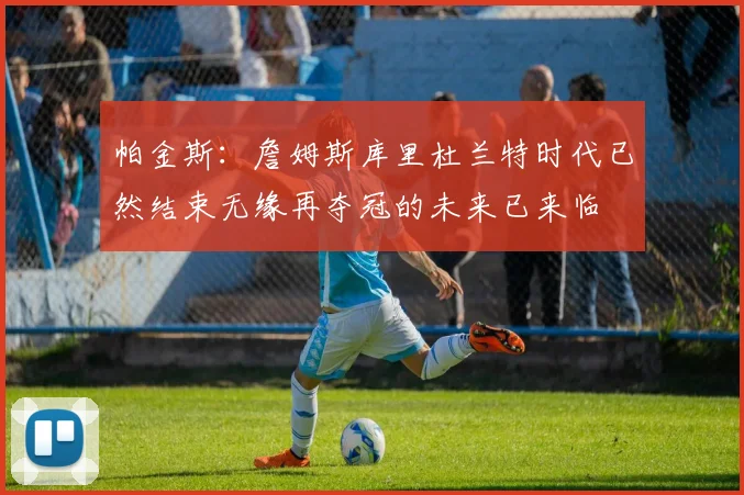 帕金斯：詹姆斯库里杜兰特时代已然结束无缘再夺冠的未来已来临