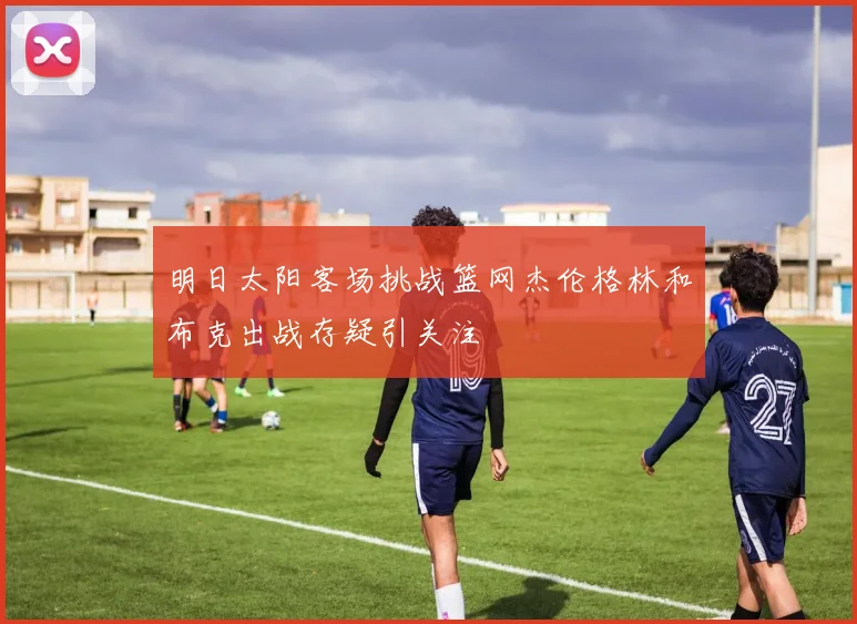 明日太阳客场挑战篮网杰伦格林和布克出战存疑引关注