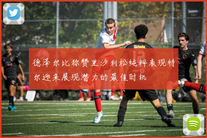 德泽尔比称赞里沙利松纯粹表现特尔迎来展现潜力的最佳时机