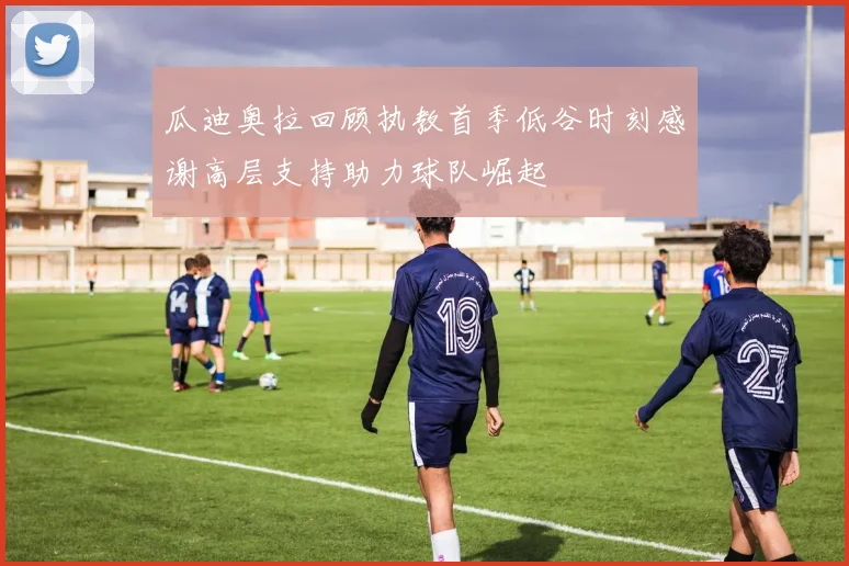 瓜迪奥拉回顾执教首季低谷时刻感谢高层支持助力球队崛起