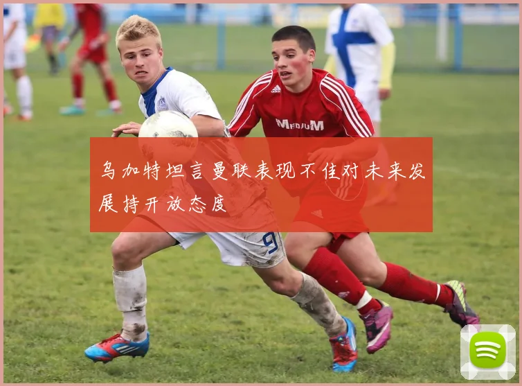 乌加特坦言曼联表现不佳对未来发展持开放态度