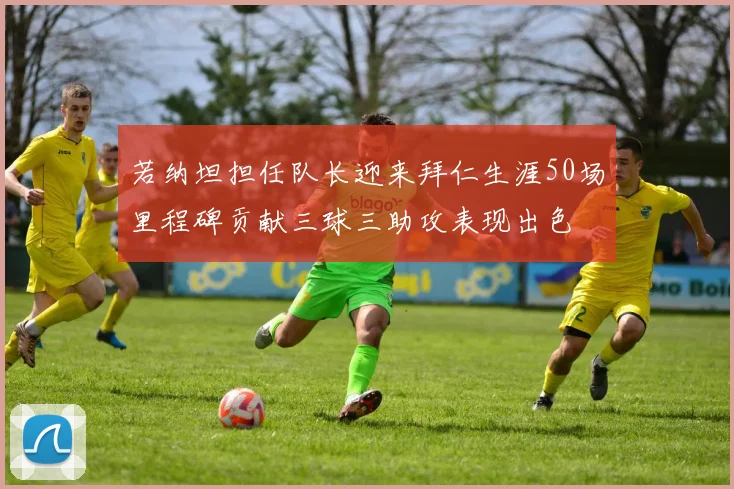 若纳坦担任队长迎来拜仁生涯50场里程碑贡献三球三助攻表现出色