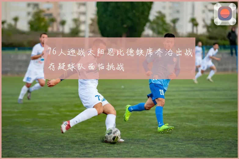 76人迎战太阳恩比德缺席乔治出战存疑球队面临挑战