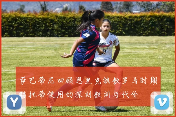 萨巴蒂尼回顾恩里克执教罗马时期对托蒂使用的深刻教训与代价